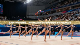 实用VPN应用推荐，如何安全高效地保护网络隐私与访问全球内容