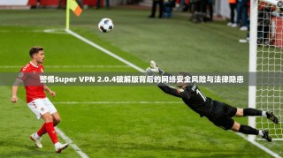 警惕Super VPN 2.0.4破解版背后的网络安全风险与法律隐患