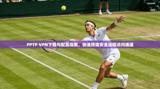 PPTP VPN下载与配置指南，快速搭建安全远程访问通道