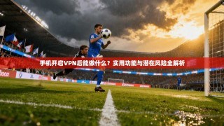 手机开启VPN后能做什么？实用功能与潜在风险全解析