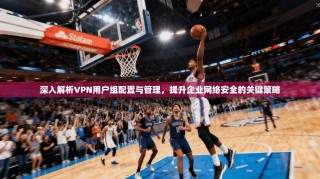 深入解析VPN用户组配置与管理，提升企业网络安全的关键策略