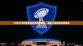 SS与VPN的区别与应用场景解析，网络工程师的深度解读