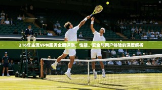 216年主流VPN服务全面评测，性能、安全与用户体验的深度解析