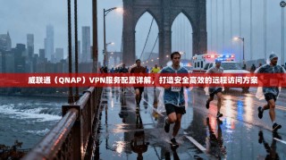 威联通（QNAP）VPN服务配置详解，打造安全高效的远程访问方案