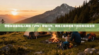 警惕非法虚拟私人网络（VPN）申请行为，网络工程师视角下的合规与安全警示