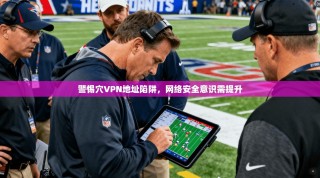 警惕穴VPN地址陷阱，网络安全意识需提升