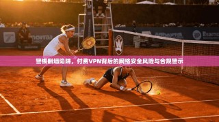 警惕翻墙陷阱，付费VPN背后的网络安全风险与合规警示