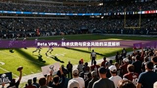 Beta VPN，技术优势与安全风险的深度解析