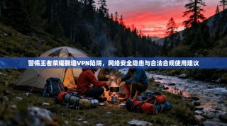 警惕王者荣耀翻墙VPN陷阱，网络安全隐患与合法合规使用建议