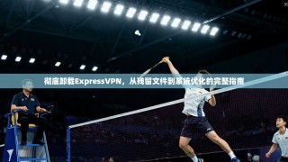 彻底卸载ExpressVPN，从残留文件到系统优化的完整指南