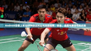 Android设备上常见VPN协议对比与选择指南，安全、速度与兼容性的权衡