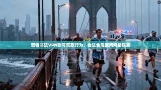 警惕非法VPN账号获取行为，合法合规使用网络服务