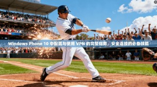 Windows Phone 10 中配置与使用 VPN 的完整指南，安全连接的必备技能