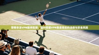 警惕非法VPN服务陷阱，国外搭建VPN售卖背后的法律与安全风险