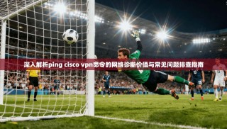 深入解析ping cisco vpn命令的网络诊断价值与常见问题排查指南