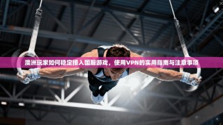 澳洲玩家如何稳定接入国服游戏，使用VPN的实用指南与注意事项