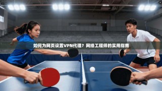 如何为网页设置VPN代理？网络工程师的实用指南