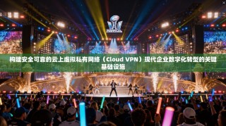 构建安全可靠的云上虚拟私有网络（Cloud VPN）现代企业数字化转型的关键基础设施