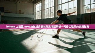 iPhone 上配置 VPN 的详细步骤与常见问题解析—网络工程师的实用指南