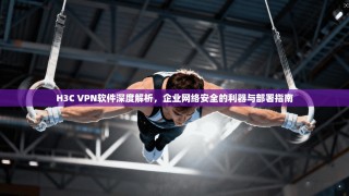 H3C VPN软件深度解析，企业网络安全的利器与部署指南