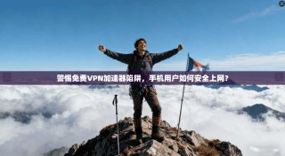 警惕免费VPN加速器陷阱，手机用户如何安全上网？