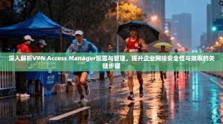 深入解析VPN Access Manager配置与管理，提升企业网络安全性与效率的关键步骤
