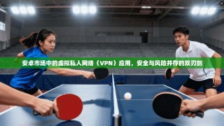 安卓市场中的虚拟私人网络（VPN）应用，安全与风险并存的双刃剑