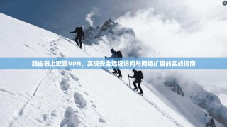 路由器上配置VPN，实现安全远程访问与网络扩展的实战指南