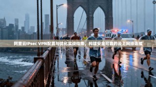 阿里云IPsec VPN配置与优化实战指南，构建安全可靠的云上网络连接