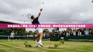 警惕虚拟私人网络（VPN）的潜在危害，网络安全与法律风险不容忽视