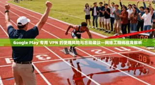 Google Play 专用 VPN 的使用风险与合规建议—网络工程师视角解析