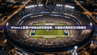 iPhone上配置VPN地址的完整指南，从基础设置到常见问题解决