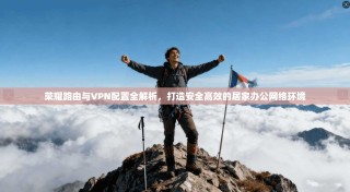 荣耀路由与VPN配置全解析，打造安全高效的居家办公网络环境