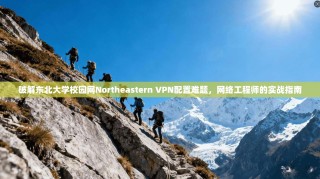 破解东北大学校园网Northeastern VPN配置难题，网络工程师的实战指南