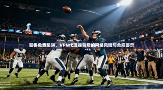 警惕免费陷阱，VPN代理器背后的网络风险与合规警示