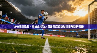 VPN泄露隐私？揭秘虚拟私人网络背后的隐私陷阱与防护策略