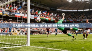 深入解析VPN贴吧论坛，技术迷的聚集地与网络安全的双刃剑