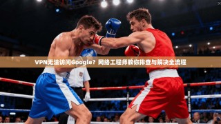 VPN无法访问Google？网络工程师教你排查与解决全流程