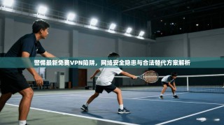 警惕最新免费VPN陷阱，网络安全隐患与合法替代方案解析