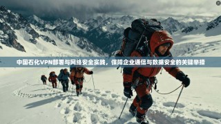 中国石化VPN部署与网络安全实践，保障企业通信与数据安全的关键举措