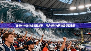 宽带VPN法律合规性解析，用户权利与网络监管的边界