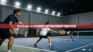 Windows 10 VPN连接卡死问题深度解析与解决方案