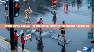 警惕非法VPN下载风险，华为商店为何不提供合法合规的虚拟私人网络服务？