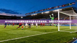 PPTP协议在现代网络环境中的角色与安全挑战，为何它已不再是最佳选择？