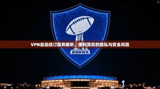 VPN自动续订服务解析，便利背后的隐私与安全风险