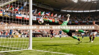 决斗连线VPN问题深度解析，连接失败、延迟高与稳定性差的成因与解决方案