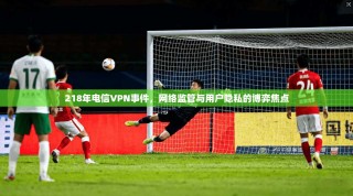 218年电信VPN事件，网络监管与用户隐私的博弈焦点