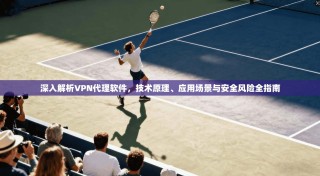 深入解析VPN代理软件，技术原理、应用场景与安全风险全指南