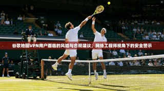 谷歌地图VPN用户面临的风险与合规建议，网络工程师视角下的安全警示