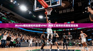 Mumu模拟器如何连接VPN？网络工程师的完整配置指南